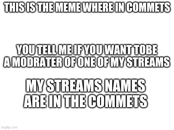 i put it in fun cause i knew a lotta ppl would see it | THIS IS THE MEME WHERE IN COMMETS; YOU TELL ME IF YOU WANT TOBE A MODRATER OF ONE OF MY STREAMS; MY STREAMS NAMES ARE IN THE COMMETS | image tagged in blank white template | made w/ Imgflip meme maker