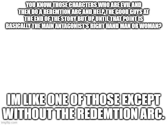 this is me | YOU KNOW THOSE CHARCTERS WHO ARE EVIL AND THEN DO A REDEMTION ARC AND HELP THE GOOD GUYS AT THE END OF THE STORY BUT UP UNTIL THAT POINT IS BASICALLY THE MAIN ANTAGONIST'S RIGHT HAND MAN OR WOMAN? IM LIKE ONE OF THOSE EXCEPT WITHOUT THE REDEMTION ARC. | image tagged in blank white template,lolihatemylife | made w/ Imgflip meme maker