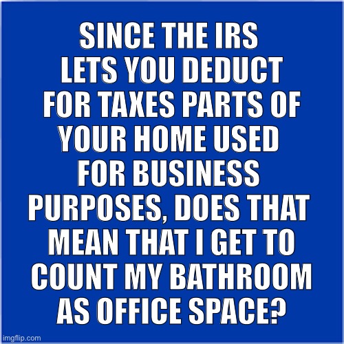 Tax Deductions | SINCE THE IRS 
LETS YOU DEDUCT
FOR TAXES PARTS OF
YOUR HOME USED 
FOR BUSINESS 
PURPOSES, DOES THAT 
MEAN THAT I GET TO
COUNT MY BATHROOM
AS OFFICE SPACE? | image tagged in tax deduction,bathroom | made w/ Imgflip meme maker