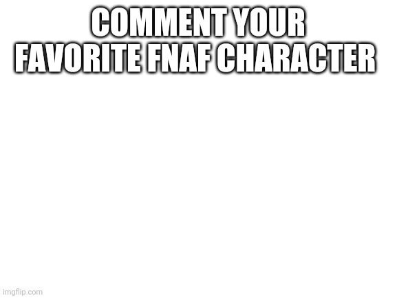 I will comment mine too | COMMENT YOUR FAVORITE FNAF CHARACTER | image tagged in blank white template | made w/ Imgflip meme maker