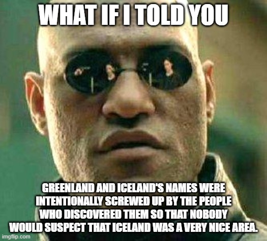 The troof |  WHAT IF I TOLD YOU; GREENLAND AND ICELAND'S NAMES WERE INTENTIONALLY SCREWED UP BY THE PEOPLE WHO DISCOVERED THEM SO THAT NOBODY WOULD SUSPECT THAT ICELAND WAS A VERY NICE AREA. | image tagged in what if i told you,truth,greenland,iceland,facts | made w/ Imgflip meme maker