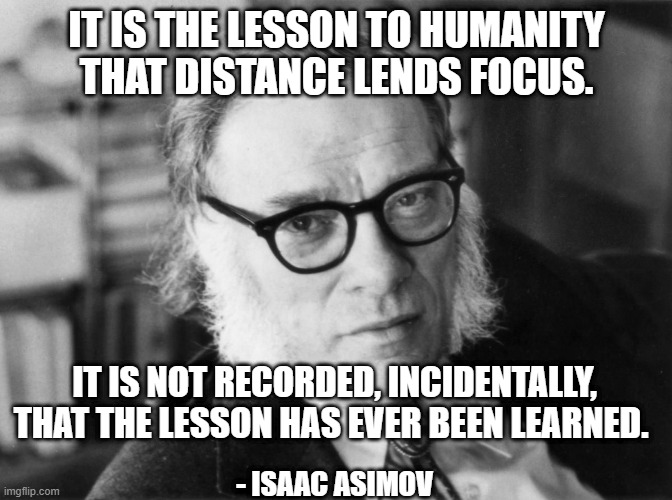 Lesson to Humanity | IT IS THE LESSON TO HUMANITY THAT DISTANCE LENDS FOCUS. IT IS NOT RECORDED, INCIDENTALLY, THAT THE LESSON HAS EVER BEEN LEARNED. - ISAAC ASIMOV | image tagged in isaac asimov,lesson,humanity,focus | made w/ Imgflip meme maker