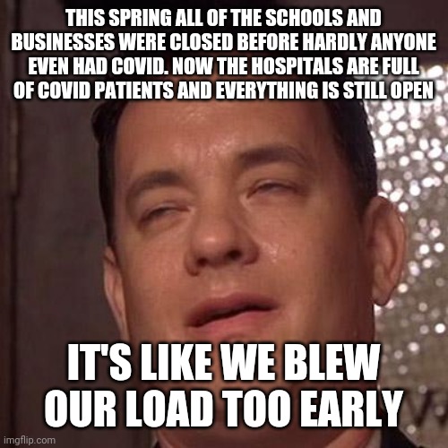 this spring all the businesses and schools were closed before hardly anyone even had covid. Now the hospitals are full of covid  | THIS SPRING ALL OF THE SCHOOLS AND BUSINESSES WERE CLOSED BEFORE HARDLY ANYONE EVEN HAD COVID. NOW THE HOSPITALS ARE FULL OF COVID PATIENTS AND EVERYTHING IS STILL OPEN; IT'S LIKE WE BLEW OUR LOAD TOO EARLY | image tagged in tom hanks orgasm,covid,corona,shutdown,covid-19,corona virus | made w/ Imgflip meme maker