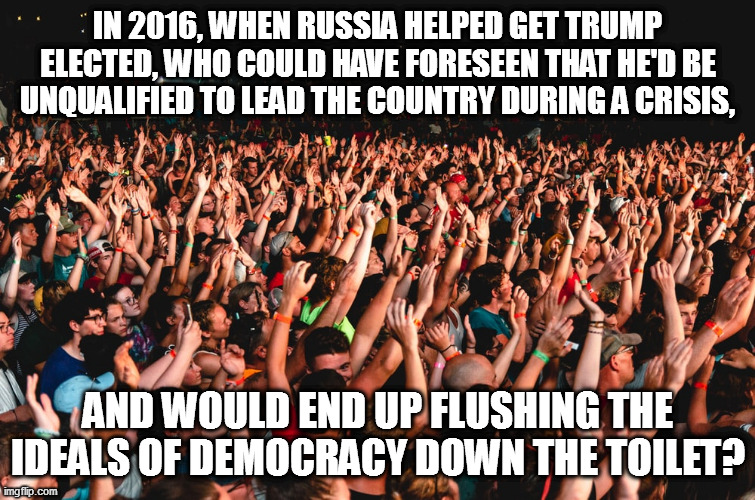 Trump the fraud tries to kill democracy. | IN 2016, WHEN RUSSIA HELPED GET TRUMP ELECTED, WHO COULD HAVE FORESEEN THAT HE'D BE UNQUALIFIED TO LEAD THE COUNTRY DURING A CRISIS, AND WOULD END UP FLUSHING THE IDEALS OF DEMOCRACY DOWN THE TOILET? | image tagged in dictator trump,russia for trump | made w/ Imgflip meme maker