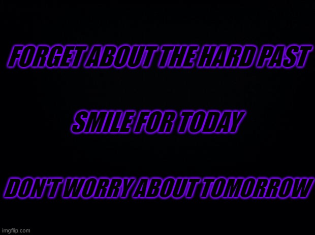 For those who are going through a hard time... | FORGET ABOUT THE HARD PAST; SMILE FOR TODAY; DON'T WORRY ABOUT TOMORROW | image tagged in black background | made w/ Imgflip meme maker