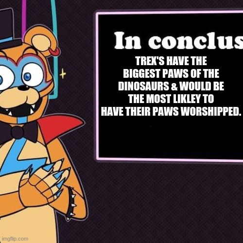 Rockstar Freddy's Conclusion | TREX'S HAVE THE BIGGEST PAWS OF THE DINOSAURS & WOULD BE THE MOST LIKLEY TO HAVE THEIR PAWS WORSHIPPED. | image tagged in rockstar freddy's conclusion,memes | made w/ Imgflip meme maker