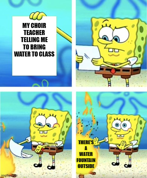 Spongebob Burning Paper | MY CHOIR TEACHER TELLING ME TO BRING WATER TO CLASS; THERE'S A WATER FOUNTAIN OUTSIDE | image tagged in spongebob burning paper | made w/ Imgflip meme maker