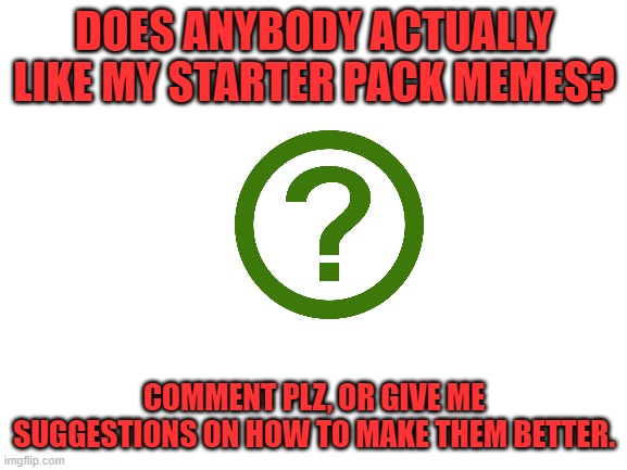 Please Comment. | DOES ANYBODY ACTUALLY LIKE MY STARTER PACK MEMES? COMMENT PLZ, OR GIVE ME SUGGESTIONS ON HOW TO MAKE THEM BETTER. | image tagged in blank white template | made w/ Imgflip meme maker