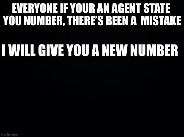 Important | EVERYONE IF YOUR AN AGENT STATE 
YOU NUMBER, THERE’S BEEN A  MISTAKE; I WILL GIVE YOU A NEW NUMBER | image tagged in black background | made w/ Imgflip meme maker