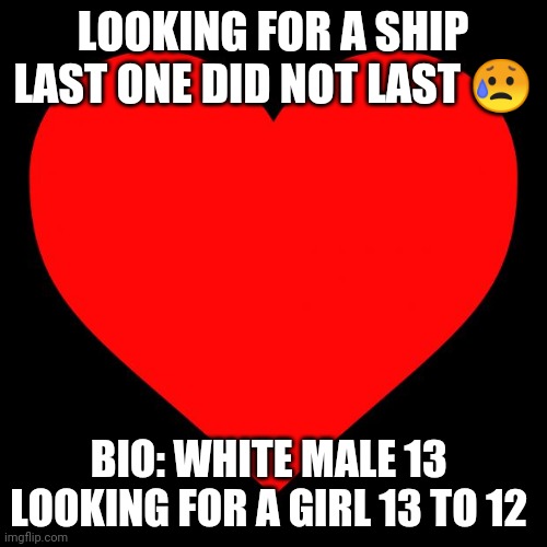 Ship ship | LOOKING FOR A SHIP LAST ONE DID NOT LAST 😥; BIO: WHITE MALE 13 

LOOKING FOR A GIRL 13 TO 12 | image tagged in heart | made w/ Imgflip meme maker