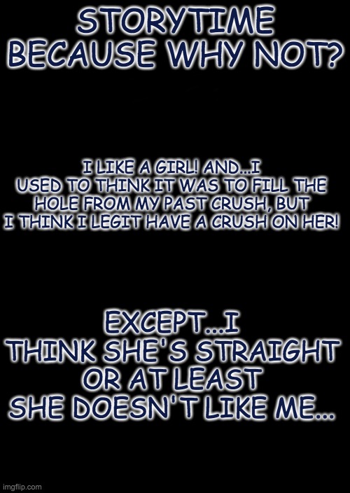 aaaaaaa | STORYTIME BECAUSE WHY NOT? I LIKE A GIRL! AND...I USED TO THINK IT WAS TO FILL THE HOLE FROM MY PAST CRUSH, BUT I THINK I LEGIT HAVE A CRUSH ON HER! EXCEPT...I THINK SHE'S STRAIGHT OR AT LEAST SHE DOESN'T LIKE ME... | image tagged in a black blank | made w/ Imgflip meme maker