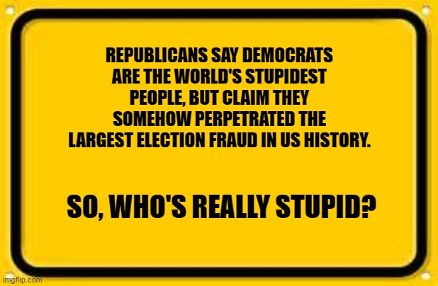 Blank Yellow Sign | REPUBLICANS SAY DEMOCRATS ARE THE WORLD'S STUPIDEST PEOPLE, BUT CLAIM THEY SOMEHOW PERPETRATED THE LARGEST ELECTION FRAUD IN US HISTORY. SO, WHO'S REALLY STUPID? | image tagged in memes,blank yellow sign | made w/ Imgflip meme maker