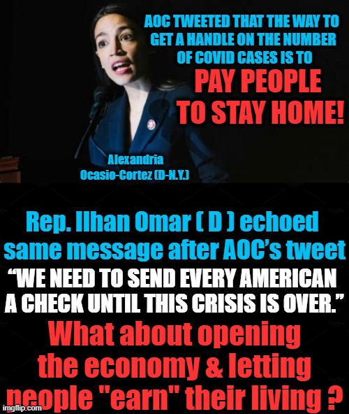 What A Country! | AOC TWEETED THAT THE WAY TO  
GET A HANDLE ON THE NUMBER 
OF COVID CASES IS TO; PAY PEOPLE 
TO STAY HOME! Alexandria Ocasio-Cortez (D-N.Y.); Rep. Ilhan Omar ( D ) echoed 
same message after AOC’s tweet; “WE NEED TO SEND EVERY AMERICAN 

A CHECK UNTIL THIS CRISIS IS OVER.”; What about opening the economy & letting people "earn" their living ? | image tagged in politics,crazy aoc,democratic socialism,liberalism,covid | made w/ Imgflip meme maker