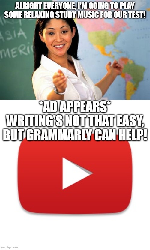 I swear this happened .-. | ALRIGHT EVERYONE, I'M GOING TO PLAY SOME RELAXING STUDY MUSIC FOR OUR TEST! *AD APPEARS*
WRITING'S NOT THAT EASY, BUT GRAMMARLY CAN HELP! | image tagged in memes,unhelpful high school teacher,youtube | made w/ Imgflip meme maker