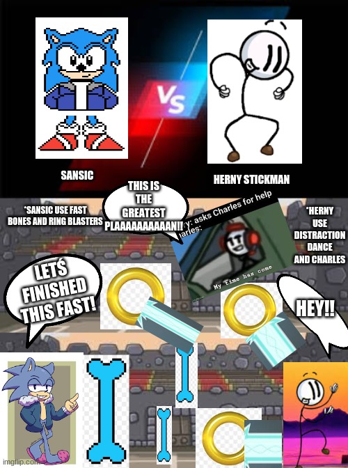 Sansic v.s. Herny Stickman (This is probaly been the best battle I´ve made) | THIS IS THE GREATEST PLAAAAAAAAAAN!! SANSIC; HERNY STICKMAN; *HERNY USE DISTRACTION DANCE AND CHARLES; *SANSIC USE FAST BONES AND RING BLASTERS; LETŚ FINISHED THIS FAST! HEY!! | image tagged in v s | made w/ Imgflip meme maker