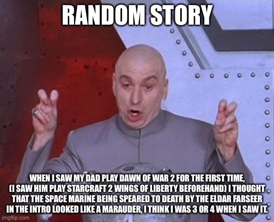 Dr Evil Laser | RANDOM STORY; WHEN I SAW MY DAD PLAY DAWN OF WAR 2 FOR THE FIRST TIME, (I SAW HIM PLAY STARCRAFT 2 WINGS OF LIBERTY BEFOREHAND) I THOUGHT THAT THE SPACE MARINE BEING SPEARED TO DEATH BY THE ELDAR FARSEER IN THE INTRO LOOKED LIKE A MARAUDER, I THINK I WAS 3 OR 4 WHEN I SAW IT. | image tagged in memes,dr evil laser,warhammer 40k,starcraft,2,story time | made w/ Imgflip meme maker