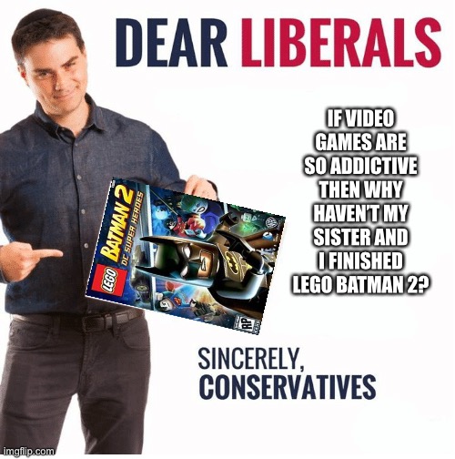 Ben Shapiro Dear Liberals | IF VIDEO GAMES ARE SO ADDICTIVE THEN WHY HAVEN’T MY SISTER AND I FINISHED LEGO BATMAN 2? | image tagged in ben shapiro dear liberals,ToiletPaperUSA | made w/ Imgflip meme maker