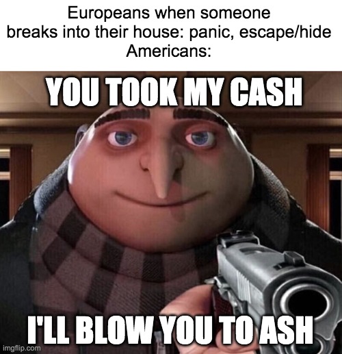 american self-defense be like | Europeans when someone breaks into their house: panic, escape/hide
Americans:; YOU TOOK MY CASH; I'LL BLOW YOU TO ASH | image tagged in gru gun | made w/ Imgflip meme maker