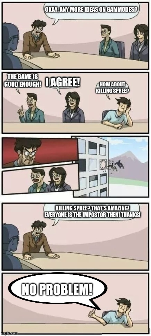 I love this one | OKAY, ANY MORE IDEAS ON GAMMODES? THE GAME IS GOOD ENOUGH! I AGREE! HOW ABOUT KILLING SPREE? KILLING SPREE? THAT'S AMAZING! EVERYONE IS THE IMPOSTOR THEN! THANKS! NO PROBLEM! | image tagged in boardroom meeting suggestion 2,among us | made w/ Imgflip meme maker