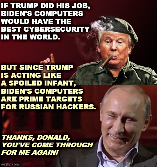 Donald Trump, an errand boy for our enemies to the very last day. |  IF TRUMP DID HIS JOB, 

BIDEN'S COMPUTERS WOULD HAVE THE BEST CYBERSECURITY IN THE WORLD. BUT SINCE TRUMP 
IS ACTING LIKE A SPOILED INFANT, 
BIDEN'S COMPUTERS 
ARE PRIME TARGETS FOR RUSSIAN HACKERS. THANKS, DONALD, YOU'VE COME THROUGH 
FOR ME AGAIN! | image tagged in putin,master,trump,servant,biden,computers | made w/ Imgflip meme maker