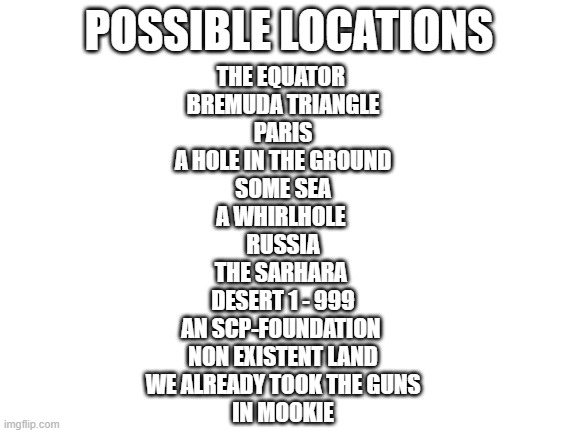 places | POSSIBLE LOCATIONS; THE EQUATOR 
BREMUDA TRIANGLE
PARIS
A HOLE IN THE GROUND
SOME SEA
A WHIRLHOLE 
RUSSIA
THE SARHARA 
DESERT 1 - 999
AN SCP-FOUNDATION 
NON EXISTENT LAND
WE ALREADY TOOK THE GUNS
IN MOOKIE | image tagged in blank white template | made w/ Imgflip meme maker
