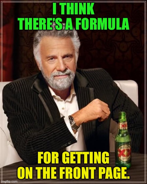 The Most Interesting Man In The World Meme | I THINK THERE’S A FORMULA; FOR GETTING ON THE FRONT PAGE. | image tagged in memes,the most interesting man in the world | made w/ Imgflip meme maker