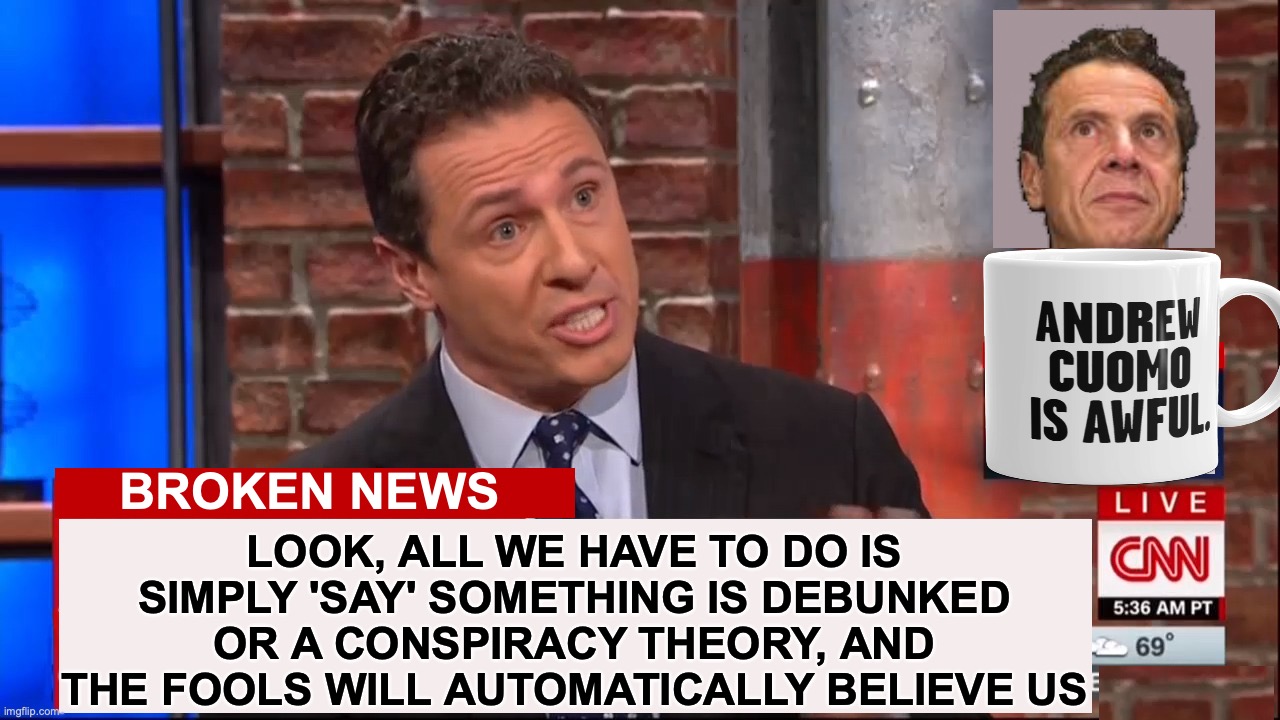 Cuomo Conspiracy CNN | LOOK, ALL WE HAVE TO DO IS SIMPLY 'SAY' SOMETHING IS DEBUNKED OR A CONSPIRACY THEORY, AND THE FOOLS WILL AUTOMATICALLY BELIEVE US; BROKEN NEWS | image tagged in cuomo conspiracy cnn,fake news | made w/ Imgflip meme maker