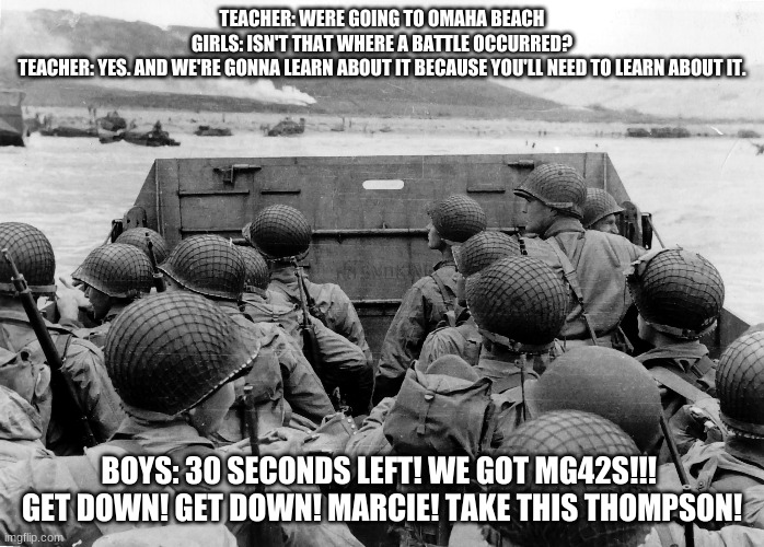 The boys of D-day with girls on Omaha. | TEACHER: WERE GOING TO OMAHA BEACH

GIRLS: ISN'T THAT WHERE A BATTLE OCCURRED?

TEACHER: YES. AND WE'RE GONNA LEARN ABOUT IT BECAUSE YOU'LL NEED TO LEARN ABOUT IT. BOYS: 30 SECONDS LEFT! WE GOT MG42S!!! 

GET DOWN! GET DOWN! MARCIE! TAKE THIS THOMPSON! | image tagged in d day,omaha,normandy | made w/ Imgflip meme maker
