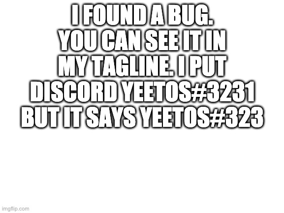 please just add 1 more character to the limit | I FOUND A BUG.
YOU CAN SEE IT IN MY TAGLINE. I PUT DISCORD YEETOS#3231 BUT IT SAYS YEETOS#323 | image tagged in blank white template | made w/ Imgflip meme maker