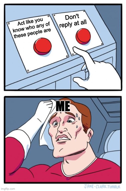 Two Buttons Meme | Act like you know who any of these people are Don't reply at all ME | image tagged in memes,two buttons | made w/ Imgflip meme maker