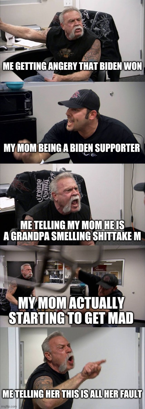 American Chopper Argument | ME GETTING ANGERY THAT BIDEN WON; MY MOM BEING A BIDEN SUPPORTER; ME TELLING MY MOM HE IS A GRANDPA SMELLING SHITTAKE M; MY MOM ACTUALLY STARTING TO GET MAD; ME TELLING HER THIS IS ALL HER FAULT | image tagged in memes,american chopper argument | made w/ Imgflip meme maker