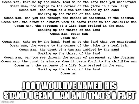 Blank White Template | Ocean man, take me by the hand, lead me to the land that you understand
Ocean man, the voyage to the corner of the globe is a real trip
Ocean man, the crust of a tan man imbibed by the sand
Soaking up the thirst of the land
Ocean man, can you see through the wonder of amazement at the oberman
Ocean man, the crust is elusive when it casts forth to the childlike man
Ocean man, the sequence of a life form braised in the sand
Soaking up the thirst of the land
Ocean man, ocean man
Ocean man
Ocean man, take me by the hand, lead me to the land that you understand
Ocean man, the voyage to the corner of the globe is a real trip
Ocean man, the crust of a tan man imbibed by the sand
Soaking up the thirst of the land
Ocean man, can you see through the wonder of amazement at the oberman
Ocean man, the crust is elusive when it casts forth to the childlike man
Ocean man, the sequence of a life form braised in the sand
Soaking up the thirst of the land
Ocean man; JOOT WOULD'VE NAMED HIS STAND OCEAN MAN AND THATS A FACT | image tagged in blank white template | made w/ Imgflip meme maker