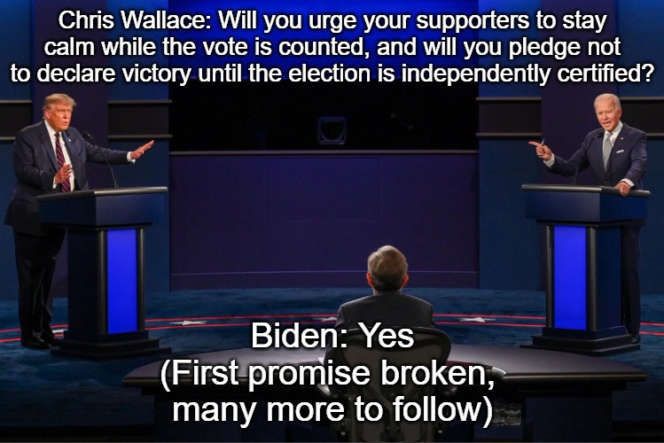 2020 Presidential Debate | Chris Wallace: Will you urge your supporters to stay calm while the vote is counted, and will you pledge not to declare victory until the election is independently certified? Biden: Yes

(First promise broken, 
many more to follow) | image tagged in 2020 presidential debate | made w/ Imgflip meme maker
