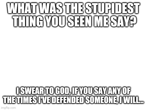 Blank White Template | WHAT WAS THE STUPIDEST  THING YOU SEEN ME SAY? I SWEAR TO GOD, IF YOU SAY ANY OF THE TIMES I'VE DEFENDED SOMEONE, I WILL... | image tagged in blank white template | made w/ Imgflip meme maker