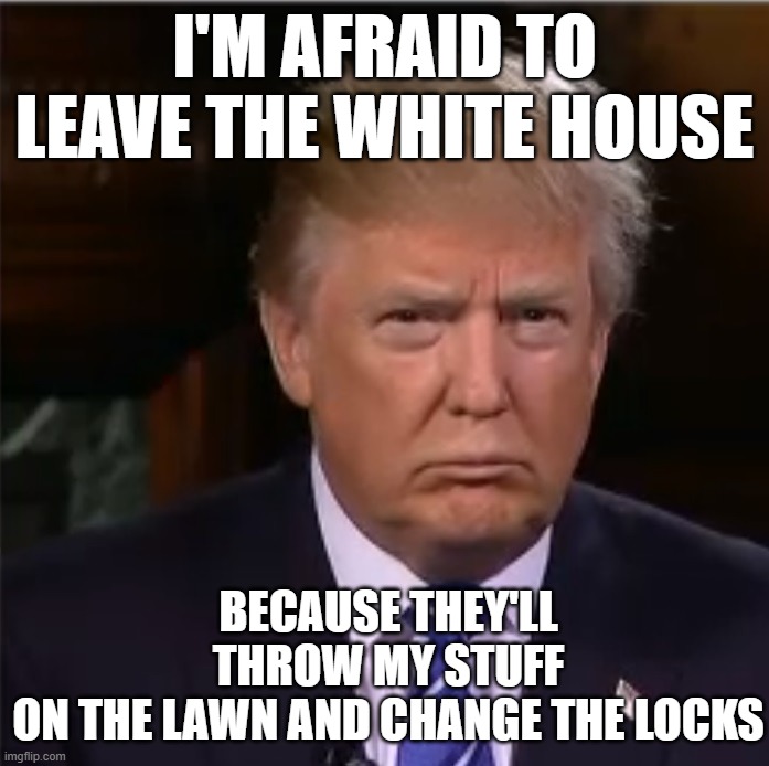 Trump Afraid | I'M AFRAID TO LEAVE THE WHITE HOUSE; BECAUSE THEY'LL THROW MY STUFF ON THE LAWN AND CHANGE THE LOCKS | image tagged in donald trump sulk | made w/ Imgflip meme maker