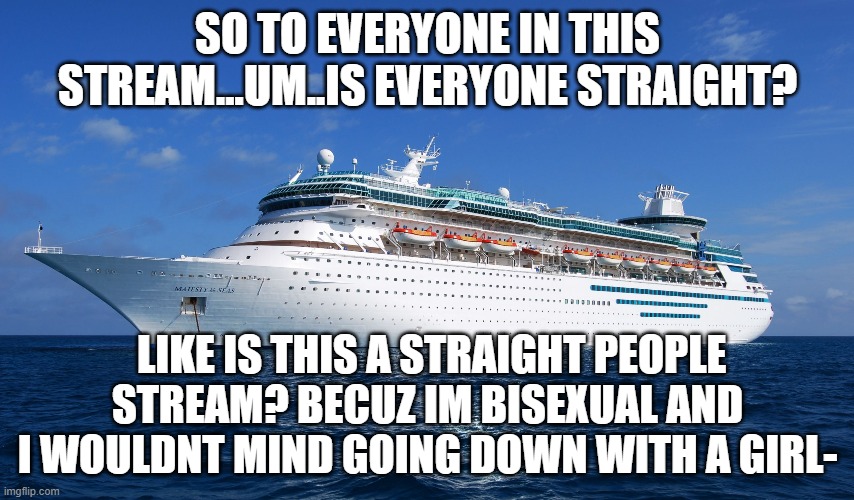 is everyone straight on this stream? | SO TO EVERYONE IN THIS STREAM...UM..IS EVERYONE STRAIGHT? LIKE IS THIS A STRAIGHT PEOPLE STREAM? BECUZ IM BISEXUAL AND I WOULDNT MIND GOING DOWN WITH A GIRL- | image tagged in cruise ship,bisexual | made w/ Imgflip meme maker