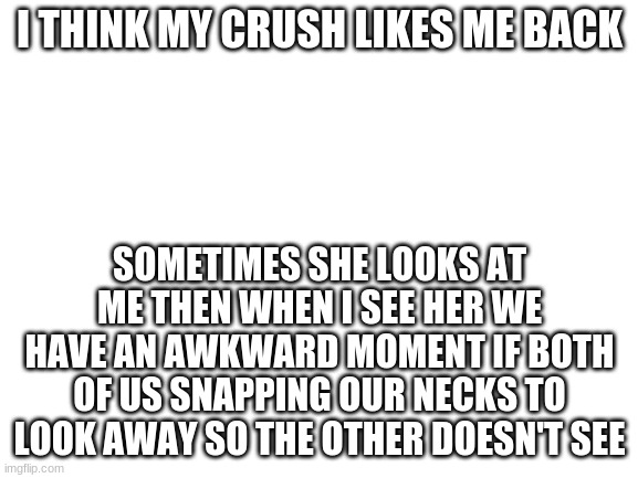 I am filled with hope! | I THINK MY CRUSH LIKES ME BACK; SOMETIMES SHE LOOKS AT ME THEN WHEN I SEE HER WE HAVE AN AWKWARD MOMENT IF BOTH OF US SNAPPING OUR NECKS TO LOOK AWAY SO THE OTHER DOESN'T SEE | image tagged in blank white template | made w/ Imgflip meme maker