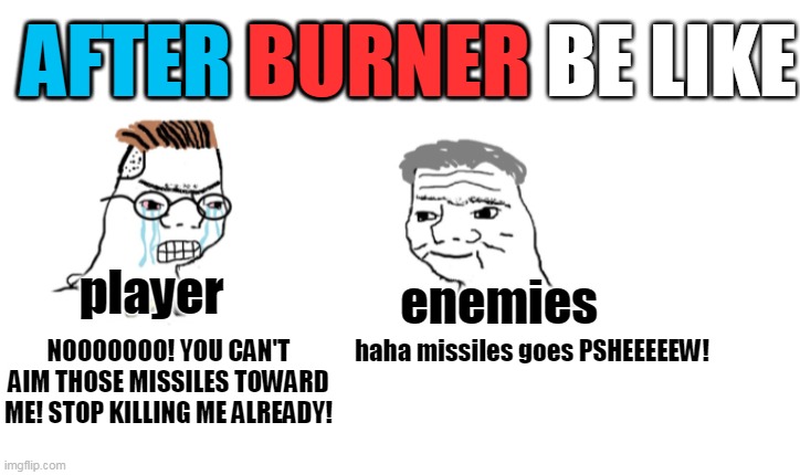 i'm having a hard time playing this game. | AFTER BURNER BE LIKE; AFTER; BURNER; player; enemies; haha missiles goes PSHEEEEEW! NOOOOOOO! YOU CAN'T AIM THOSE MISSILES TOWARD ME! STOP KILLING ME ALREADY! | image tagged in nooo haha go brrr,after burner | made w/ Imgflip meme maker