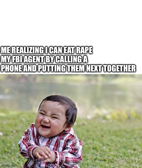 You can ear rape your FBI agent | ME REALIZING I CAN EAT RAPE MY FBI AGENT BY CALLING A PHONE AND PUTTING THEM NEXT TOGETHER | image tagged in blank white template,memes,evil toddler,meme,funny,fbi | made w/ Imgflip meme maker