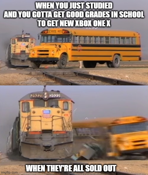 Xbox meme | WHEN YOU JUST STUDIED
AND YOU GOTTA GET GOOD GRADES IN SCHOOL
TO GET NEW XBOX ONE X; WHEN THEY'RE ALL SOLD OUT | image tagged in a train hitting a school bus | made w/ Imgflip meme maker