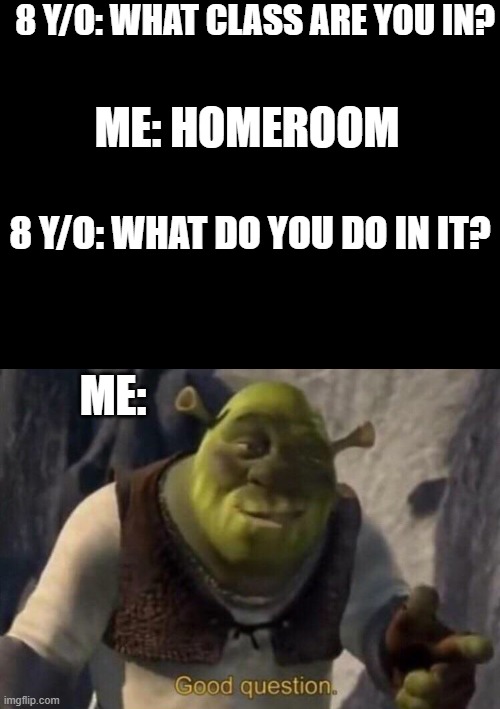 Srsly like wht is the point of home room?! | 8 Y/O: WHAT CLASS ARE YOU IN? ME: HOMEROOM; 8 Y/O: WHAT DO YOU DO IN IT? ME: | image tagged in blank black,shrek good question | made w/ Imgflip meme maker