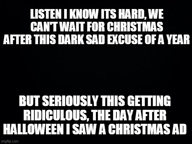 Black background | LISTEN I KNOW ITS HARD, WE CAN'T WAIT FOR CHRISTMAS AFTER THIS DARK SAD EXCUSE OF A YEAR; BUT SERIOUSLY THIS GETTING RIDICULOUS, THE DAY AFTER HALLOWEEN I SAW A CHRISTMAS AD | image tagged in black background | made w/ Imgflip meme maker