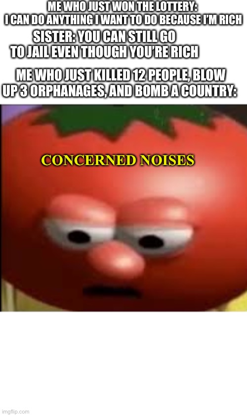 Sad tomato | ME WHO JUST WON THE LOTTERY: 
I CAN DO ANYTHING I WANT TO DO BECAUSE I’M RICH; SISTER: YOU CAN STILL GO TO JAIL EVEN THOUGH YOU’RE RICH; ME WHO JUST KILLED 12 PEOPLE, BLOW UP 3 ORPHANAGES, AND BOMB A COUNTRY:; CONCERNED NOISES | image tagged in sad tomato | made w/ Imgflip meme maker