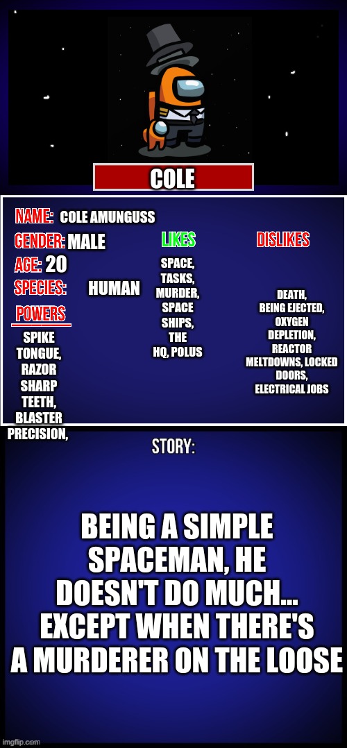 Cole. | SPACE, TASKS, MURDER, SPACE SHIPS, THE HQ, POLUS; COLE; COLE AMUNGUSS; MALE; DEATH, BEING EJECTED, OXYGEN DEPLETION, REACTOR MELTDOWNS, LOCKED DOORS, ELECTRICAL JOBS; 20; HUMAN; SPIKE TONGUE, RAZOR SHARP TEETH, BLASTER PRECISION, BEING A SIMPLE SPACEMAN, HE DOESN'T DO MUCH... EXCEPT WHEN THERE'S A MURDERER ON THE LOOSE | image tagged in oc full showcase | made w/ Imgflip meme maker