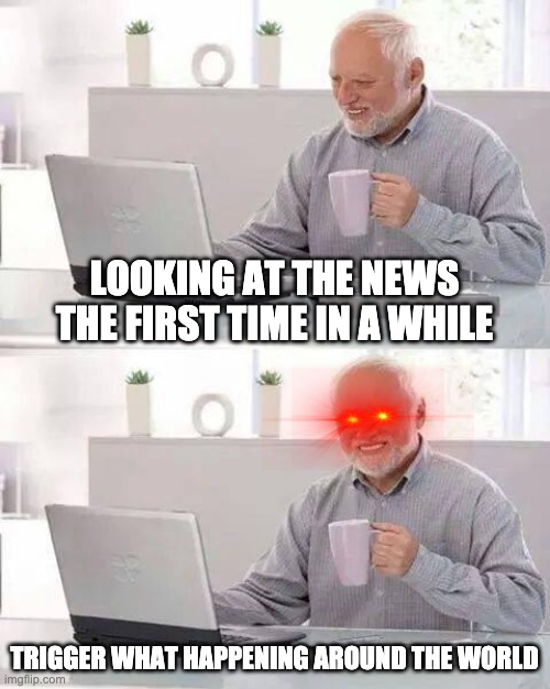 Hide the Pain Harold | LOOKING AT THE NEWS THE FIRST TIME IN A WHILE; TRIGGER WHAT HAPPENING AROUND THE WORLD | image tagged in memes,hide the pain harold | made w/ Imgflip meme maker