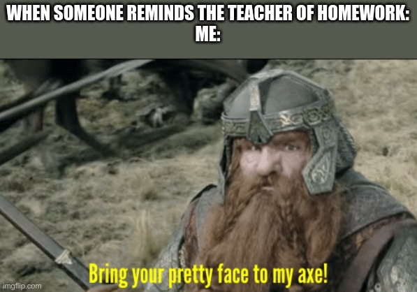Bring your pretty face to my axe! | WHEN SOMEONE REMINDS THE TEACHER OF HOMEWORK:
ME: | image tagged in bring your pretty face to my axe | made w/ Imgflip meme maker