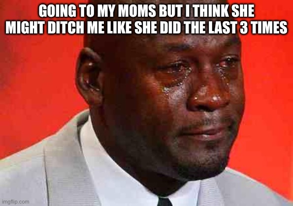 crying michael jordan | GOING TO MY MOMS BUT I THINK SHE MIGHT DITCH ME LIKE SHE DID THE LAST 3 TIMES | image tagged in crying michael jordan | made w/ Imgflip meme maker