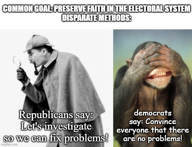 We all want to avoid destroying trust in the electoral system... We just want to get to the root of the problem. | COMMON GOAL: PRESERVE FAITH IN THE ELECTORAL SYSTEM
DISPARATE METHODS:; democrats say: Convince everyone that there are no problems! Republicans say: Let's investigate so we can fix problems! | image tagged in 2020 elections,democrats,republicans,voter fraud,investigation,hiding from your problems | made w/ Imgflip meme maker
