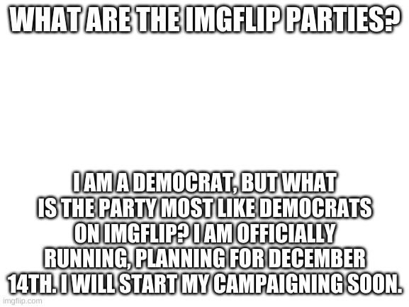 Blank White Template | WHAT ARE THE IMGFLIP PARTIES? I AM A DEMOCRAT, BUT WHAT IS THE PARTY MOST LIKE DEMOCRATS ON IMGFLIP? I AM OFFICIALLY RUNNING, PLANNING FOR DECEMBER 14TH. I WILL START MY CAMPAIGNING SOON. | image tagged in blank white template | made w/ Imgflip meme maker