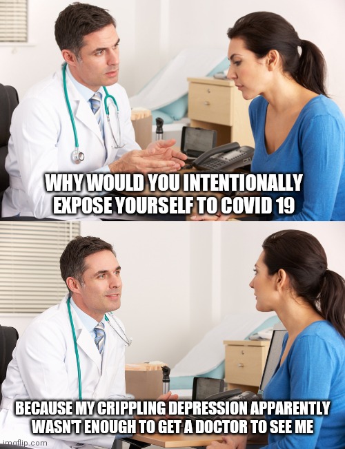 doctor talking to patient | WHY WOULD YOU INTENTIONALLY EXPOSE YOURSELF TO COVID 19; BECAUSE MY CRIPPLING DEPRESSION APPARENTLY WASN'T ENOUGH TO GET A DOCTOR TO SEE ME | image tagged in doctor talking to patient | made w/ Imgflip meme maker